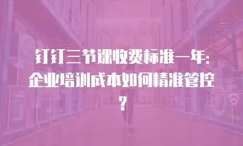 钉钉三节课收费标准一年：企业培训成本如何精准管控？