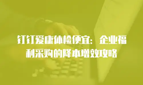 钉钉爱康体检便宜：企业福利采购的降本增效攻略