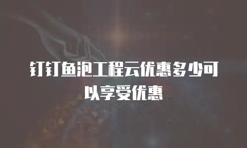 钉钉鱼泡工程云优惠多少可以享受优惠