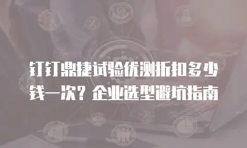 钉钉鼎捷试验优测折扣多少钱一次？企业选型避坑指南