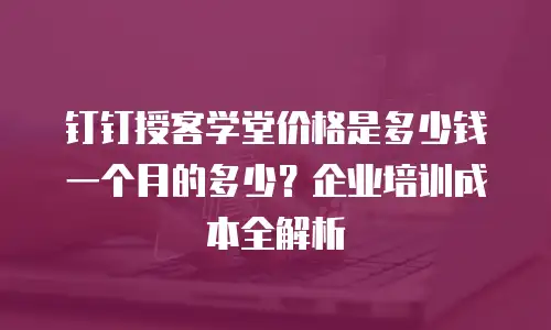 钉钉授客学堂价格是多少钱一个月的多少？企业培训成本全解析