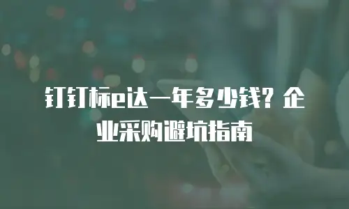 钉钉标e达一年多少钱？企业采购避坑指南