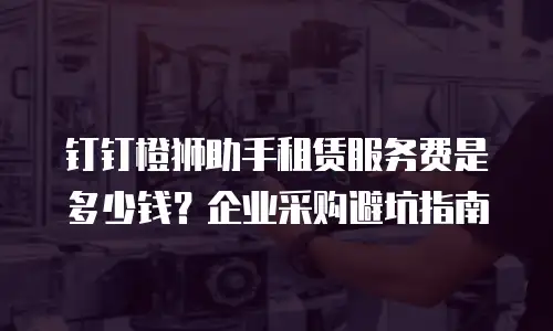 钉钉橙狮助手租赁服务费是多少钱？企业采购避坑指南
