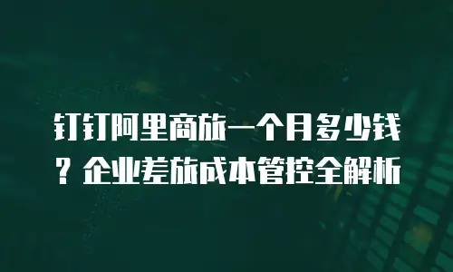钉钉阿里商旅一个月多少钱？企业差旅成本管控全解析