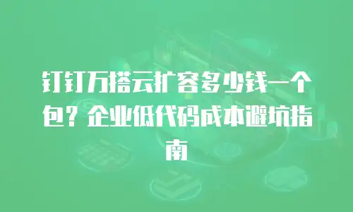 钉钉万搭云扩容多少钱一个包？企业低代码成本避坑指南