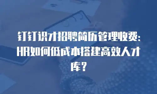 钉钉识才招聘简历管理收费：HR如何低成本搭建高效人才库？