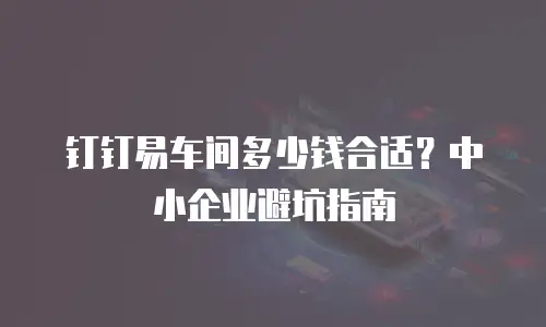 钉钉易车间多少钱合适？中小企业避坑指南
