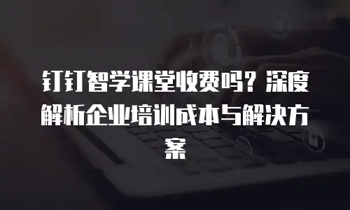 钉钉智学课堂收费吗？深度解析企业培训成本与解决方案