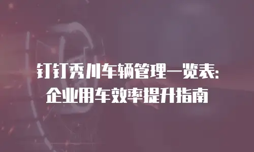 钉钉秀川车辆管理一览表：企业用车效率提升指南