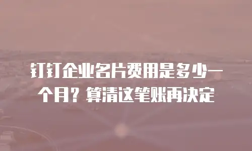 钉钉企业名片费用是多少一个月？算清这笔账再决定