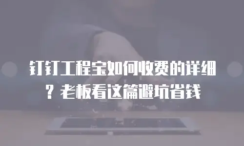 钉钉工程宝如何收费的详细？老板看这篇避坑省钱