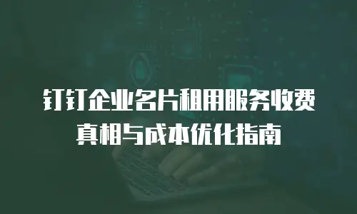 钉钉企业名片租用服务收费真相与成本优化指南