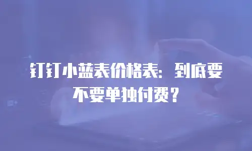 钉钉小蓝表价格表：到底要不要单独付费？