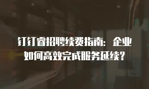 钉钉睿招聘续费指南：企业如何高效完成服务延续？