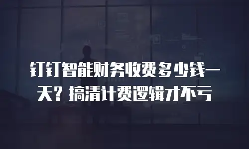 钉钉智能财务收费多少钱一天？搞清计费逻辑才不亏