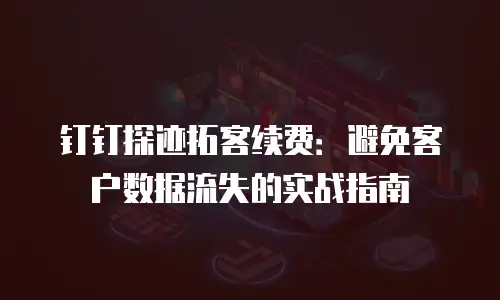 钉钉探迹拓客续费：避免客户数据流失的实战指南