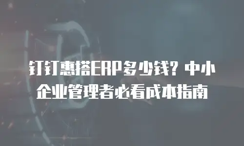 钉钉惠搭ERP多少钱？中小企业管理者必看成本指南