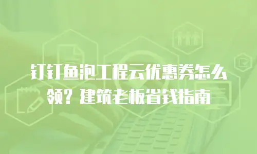 钉钉鱼泡工程云优惠券怎么领？建筑老板省钱指南