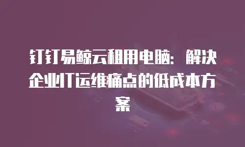 钉钉易鲸云租用电脑：解决企业IT运维痛点的低成本方案