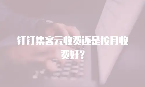 钉钉集客云收费还是按月收费好？
