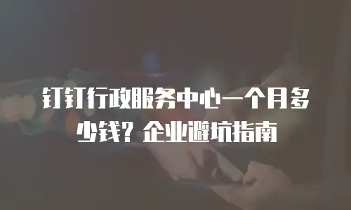 钉钉行政服务中心一个月多少钱？企业避坑指南