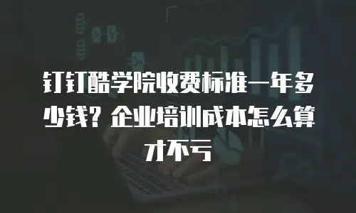 钉钉酷学院收费标准一年多少钱？企业培训成本怎么算才不亏
