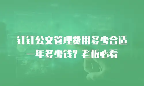 钉钉公文管理费用多少合适一年多少钱？老板必看
