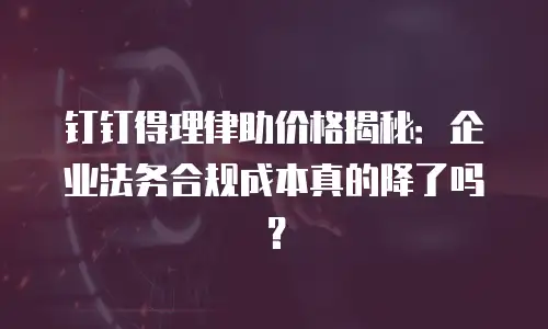 钉钉得理律助价格揭秘：企业法务合规成本真的降了吗？