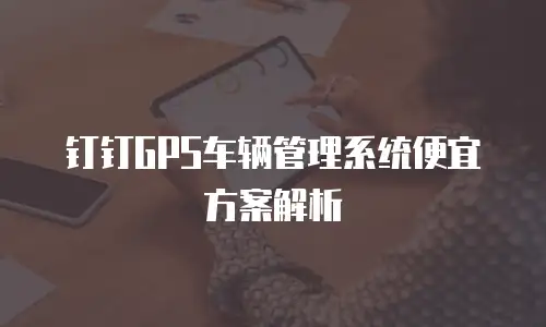 钉钉GPS车辆管理系统便宜方案解析