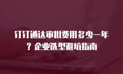 钉钉通达审批费用多少一年？企业选型避坑指南