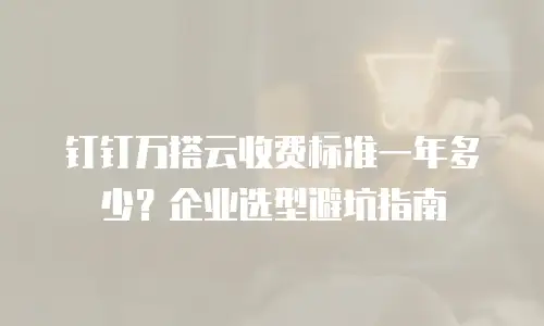 钉钉万搭云收费标准一年多少？企业选型避坑指南