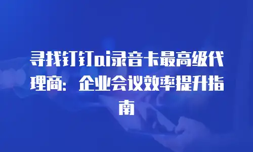 寻找钉钉ai录音卡最高级代理商：企业会议效率提升指南