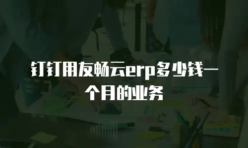 钉钉用友畅云erp多少钱一个月的业务