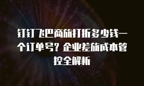 钉钉飞巴商旅打折多少钱一个订单号？企业差旅成本管控全解析