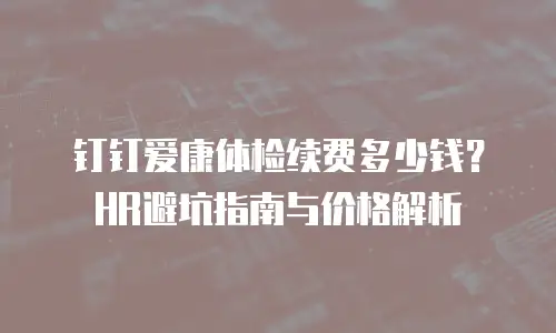 钉钉爱康体检续费多少钱？HR避坑指南与价格解析