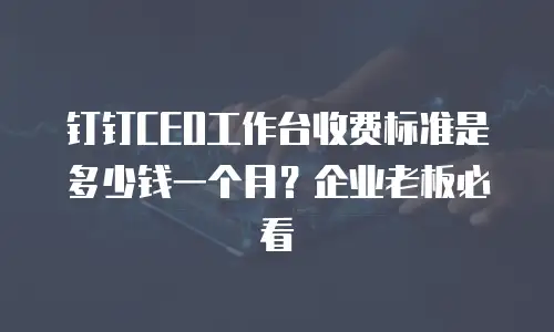 钉钉CEO工作台收费标准是多少钱一个月？企业老板必看
