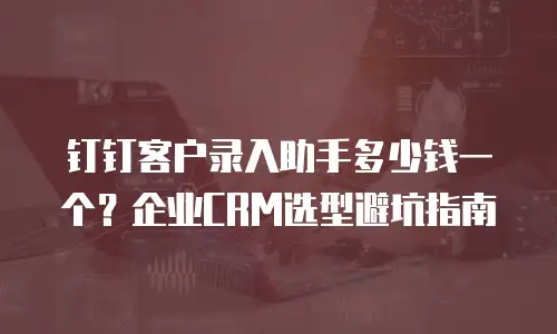 钉钉客户录入助手多少钱一个？企业CRM选型避坑指南