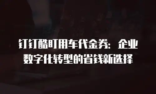钉钉酷盯用车代金券：企业数字化转型的省钱新选择