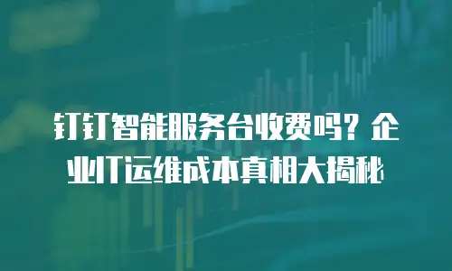钉钉智能服务台收费吗？企业IT运维成本真相大揭秘
