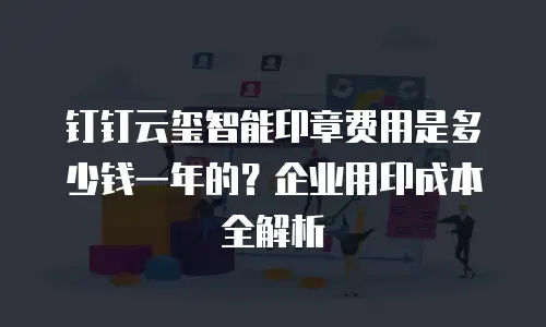钉钉云玺智能印章费用是多少钱一年的？企业用印成本全解析