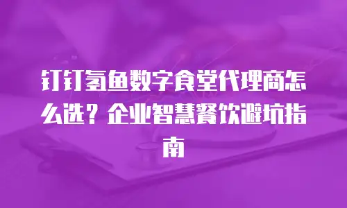 钉钉氢鱼数字食堂代理商怎么选？企业智慧餐饮避坑指南