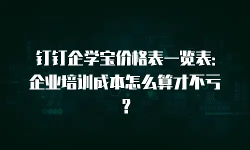 钉钉企学宝价格表一览表：企业培训成本怎么算才不亏？