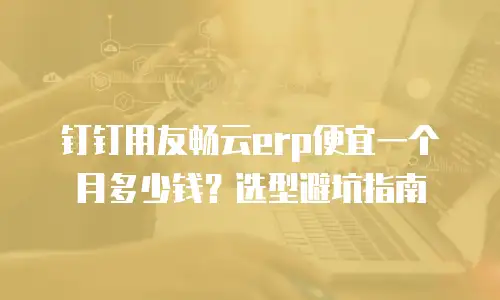 钉钉用友畅云erp便宜一个月多少钱？选型避坑指南