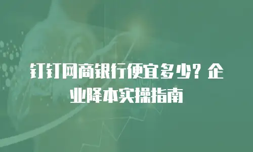 钉钉网商银行便宜多少？企业降本实操指南