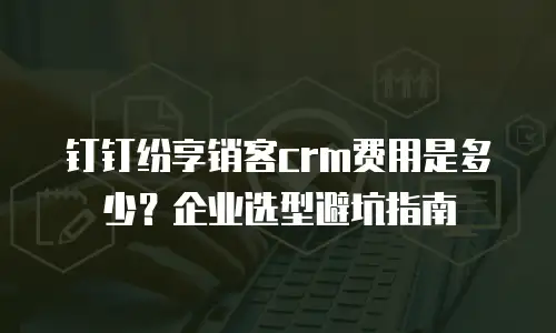 钉钉纷享销客crm费用是多少？企业选型避坑指南