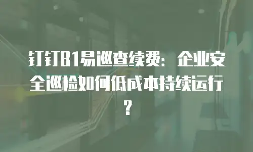 钉钉B1易巡查续费：企业安全巡检如何低成本持续运行？