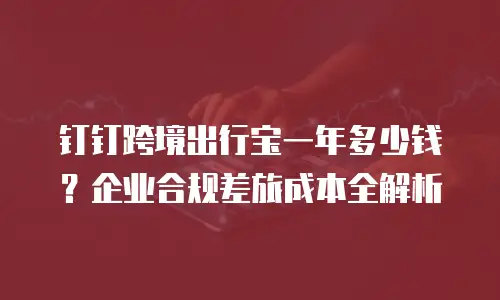 钉钉跨境出行宝一年多少钱？企业合规差旅成本全解析