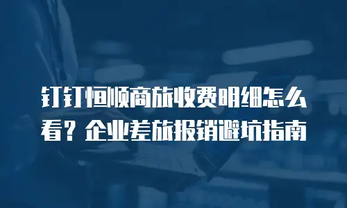 钉钉恒顺商旅收费明细怎么看？企业差旅报销避坑指南