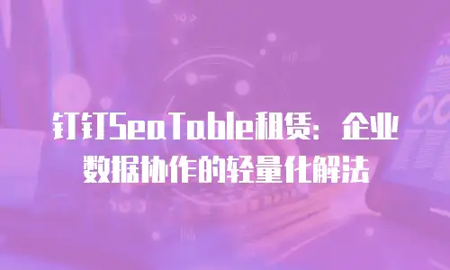 钉钉SeaTable租赁：企业数据协作的轻量化解法