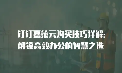 钉钉嘉策云购买技巧详解：解锁高效办公的智慧之选